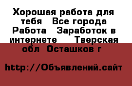 Хорошая работа для тебя - Все города Работа » Заработок в интернете   . Тверская обл.,Осташков г.